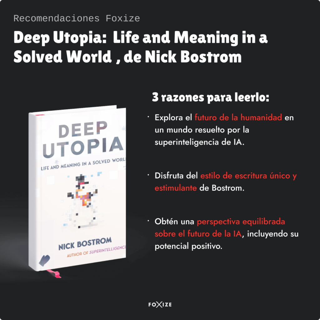 Recomendaciones Foxize. Deep Utopia: Life and Meaning in a Solved World, de Nick Bostrom.
3 razones para leerlo:
Explora el futuro de la humanidad en un mundo resuelto por la superinteligencia de Inteligencia Artificial.
Disfruta del estilo de escritura único y estimulante de Bostrom.
Obtén una perspectiva equilibrada sobre el futuro de la IA.